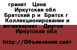 гранит › Цена ­ 4 000 - Иркутская обл., Братский р-н, Братск г. Коллекционирование и антиквариат » Другое   . Иркутская обл.